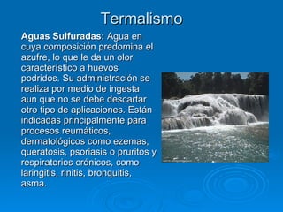 Termalismo Aguas Sulfuradas:  Agua en cuya composición predomina el azufre, lo que le da un olor característico a huevos podridos. Su administración se realiza por medio de ingesta aun que no se debe descartar otro tipo de aplicaciones. Están indicadas principalmente para procesos reumáticos, dermatológicos como ezemas, queratosis, psoriasis o pruritos y respiratorios crónicos, como laringitis, rinitis, bronquitis, asma.  