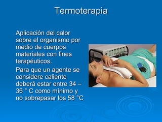 Termoterapia Aplicación del calor sobre el organismo por medio de cuerpos materiales con fines terapéuticos. Para que un agente se considere caliente deberá estar entre 34 – 36 ° C como mínimo y no sobrepasar los 58 °C 