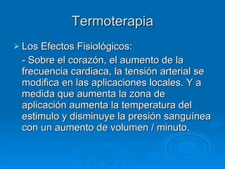 Termoterapia Los Efectos Fisiológicos: - Sobre el corazón, el aumento de la frecuencia cardiaca, la tensión arterial se modifica en las aplicaciones locales. Y a medida que aumenta la zona de aplicación aumenta la temperatura del estimulo y disminuye la presión sanguínea con un aumento de volumen  / minuto. 
