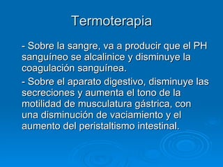 Termoterapia - Sobre la sangre, va a producir que el PH sanguíneo se alcalinice y disminuye la coagulación sanguínea. - Sobre el aparato digestivo, disminuye las secreciones y aumenta el tono de la motilidad de musculatura gástrica, con una disminución de vaciamiento y el aumento del peristaltismo intestinal. 