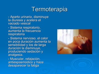 Termoterapia - Aparto urinario, disminuye la diuresis y acelera el vaciado vesical - Sistema respiratorio, aumenta la frecuencia respiratoria - Sistema nervioso, el calor en poca duración aumenta la sensibilidad y los de larga duración la disminuye, produciendo sedación y analgesia. - Muscular, relajación, antiespasmódico y hace desaparecer la fatiga 