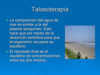 Talasoterapia La composición del agua de mar es similar a la del plasma sanguíneo. Esto hace que por medio de la absorción osmótica para que el organismo recupere su equilibrio.  El resultado final es el equilibrio de concentraciones entre los dos medios. 
