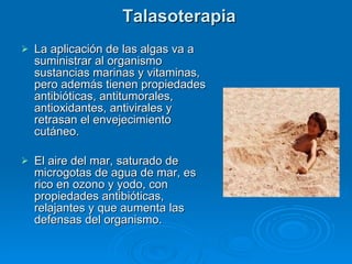 Talasoterapia La aplicación de las algas va a suministrar al organismo sustancias marinas y vitaminas, pero además tienen propiedades antibióticas, antitumorales, antioxidantes, antivirales y retrasan el envejecimiento cutáneo.  El aire del mar, saturado de microgotas de agua de mar, es rico en ozono y yodo, con propiedades antibióticas, relajantes y que aumenta las defensas del organismo. 
