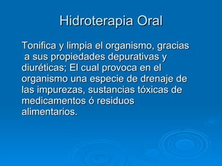 Hidroterapia Oral Tonifica y limpia el organismo, gracias  a sus propiedades depurativas y diuréticas; El cual provoca en el organismo una especie de drenaje de las impurezas, sustancias tóxicas de medicamentos ó residuos alimentarios.  
