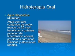Hidroterapia Oral Agua Hiposódica  (diurética) Agua con bajo contenido de sodio, menos de 20 mg/l, benefician a quienes padecen de hipertensión arterial, problemas cardiacos, litiasicos y afecciones renales. 