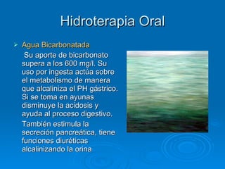 Hidroterapia Oral Agua Bicarbonatada   Su aporte de bicarbonato supera a los 600 mg/l. Su uso por ingesta actúa sobre el metabolismo de manera que alcaliniza el PH gástrico. Si se toma en ayunas disminuye la acidosis y ayuda al proceso digestivo. También estimula la secreción pancreática, tiene funciones diuréticas alcalinizando la orina 