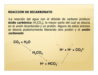 REACCION DE BICARBONATO

•La reacción del agua con el dióxido de carbono produce
ácido carbónico (H2CO3), la mayor parte del cual se disocia
en el anión bicarbonato y un protón. Alguno de estos aniones
se disocia posteriormente liberando otro protón y el anión
carbonato

   CO2 + H2O

                                     H+ + H+ + CO32-
                 H2CO3


                       H+ + HCO3-
 