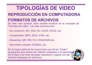 En este caso puntual, tiene sentido focalizar en el concepto de
“formatos de video”. Los más comunes son:
- Sin comprimir: AVI, VCD, DV, CVCD, SVCD, etc.
FORMATOS DE ARCHIVOS
REPRODUCCIÓN EN COMPUTADORA
TIPOLOGÍAS DE VIDEO
- Comprimidos: MPG, DIVX, XVID, etc.
- Streaming: ASF, RM, FLV, OGG/OGM etc.
- Recorridos virtuales: QT/MOV, etc.
En la mayor parte de los casos hace uso de los “Codec”
(programas que vienen por defecto instalados o se descargan
de la Web a los fines de poder reproducir y operar con las
distintas tipologías de archivos)
 