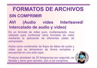 Es un formato de video puro, multipropósito, muy
utilizado para conformar otros formatos de video
AVI (Audio vides Interleaved/
Intercalado de audio y video)
SIN COMPRIMIR
FORMATOS DE ARCHIVOS
utilizado para conformar otros formatos de video
mediante la aplicación de diferentes códec de
compresión.
Actúa como contenedor de flujos de datos de audio y
video que se almacenan de forma completa y
secuencial en una sola capa.
Produce alrededor de 25 fotogramas por segundo, es
flexible y tiene gran tamaño, aún si se comprime.
 