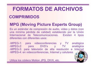 Es un estándar de compresión de audio, video y datos (con
una mínima pérdida de calidad) establecido por la Unión
MPG (Moving Picture Experts Group)
COMPRIMIDOS
FORMATOS DE ARCHIVOS
una mínima pérdida de calidad) establecido por la Unión
Internacional de Telecomunicaciones. Existen 4 tipos
diferentes con diferentes usos:
-MPEG-1: para videoconferencias y TV analógica
-MPEG-2: para DVD’s y TV analógica
-MPEG-3: para televisión de alta resolución e Internet
-MPEG-4: en videoconferencias, Internet y celulares
Utiliza los códecs Motion JPG, DIVX, etc.
 
