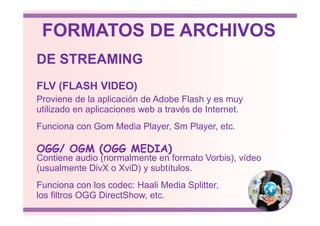Proviene de la aplicación de Adobe Flash y es muy
utilizado en aplicaciones web a través de Internet.
FLV (FLASH VIDEO)
DE STREAMING
FORMATOS DE ARCHIVOS
utilizado en aplicaciones web a través de Internet.
Funciona con Gom Media Player, Sm Player, etc.
Contiene audio (normalmente en formato Vorbis), vídeo
(usualmente DivX o XviD) y subtítulos.
Funciona con los codec: Haali Media Splitter,
los filtros OGG DirectShow, etc.
OGG/ OGM (OGG MEDIA)
 