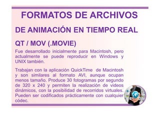 Fue desarrollado inicialmente para Macintosh, pero
actualmente se puede reproducir en Windows y
QT / MOV (.MOVIE)
DE ANIMACIÓN EN TIEMPO REAL
FORMATOS DE ARCHIVOS
actualmente se puede reproducir en Windows y
UNIX también.
Trabajan con la aplicación QuickTime de Macintosh
y son similares al formato AVI, aunque ocupan
menos tamaño. Produce 30 fotogramas por segundo
de 320 x 240 y permiten la realización de videos
dinámicos, con la posibilidad de recorridos virtuales.
Pueden ser codificados prácticamente con cualquier
códec.
 