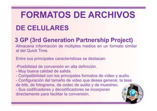 Almacena información de múltiples medios en un formato similar
al del Quick Time.
3 GP (3rd Generation Partnership Project)
DE CELULARES
FORMATOS DE ARCHIVOS
Entre sus principales características se destacan:
-Posibilidad de conversión en alta definición.
- Muy buena calidad de salida.
- Compatibilidad con los principales formatos de vídeo y audio.
- Configuración del tamaño de video que desea generar, la tasa
de bits, de fotograma, de codec de audio y de muestreo.
- Sus codificadores y decodificadores se incorporan
directamente para facilitar la conversión.
 