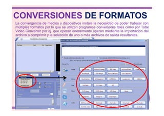 CONVERSIONES DE FORMATOS
La convergencia de medios y dispositivos instala la necesidad de poder trabajar con
múltiples formatos por lo que se utilizan programas conversores tales como por Total
Video Converter por ej. que operan eneralmente operan mediante la importación del
archivo a comprimir y la selección de uno o más archivos de salida resultantes.
 