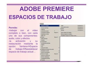ESPACIOS DE TRABAJO
Permite:
-trabajar con el video
completo o bien, con cada
ADOBE PREMIERE
completo o bien, con cada
uno de sus componentes:
audio, color y efectos.
-la activación y su
restauración mediante la
opción: Ventana Espacio
de trabajo Reestablecer
espacio de trabajo actual…
 