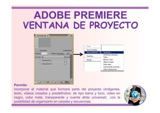 VENTANA DE PROYECTO
ADOBE PREMIERE
Permite:
incorporar el material que formará parte del proyecto (imágenes,
texto, videos creados y predefinidos: de tipo barra y tono, video en
negro, color mate, transparente y cuenta atrás universal) con la
posibilidad de organizarlo en carpeta y secuencias.
 