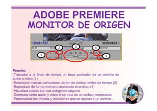 1
2 3 4
5
MONITOR DE ORIGEN
ADOBE PREMIERE
Permite:
-Trasladar a la línea de tiempo un trozo particular de un archivo de
audio o video (1)
-Establecer marcas particulares dentro de ciertos límites de tiempo (2)
-Reproducir de forma normal o acelerada el archivo (3)
-Visualizar cuáles son sus márgenes seguros
-Conmutar entre audio y video si se trata de un archivo compuesto
-Personalizar los efectos y tranisiones que se aplican a un archivo…
1 5
 
