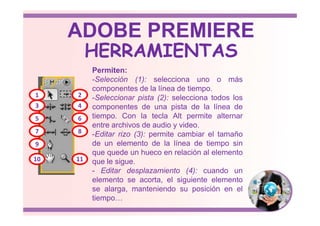Permiten:
-Selección (1): selecciona uno o más
componentes de la línea de tiempo.
-Seleccionar pista (2): selecciona todos los
componentes de una pista de la línea de
tiempo. Con la tecla Alt permite alternar
1 2
3 4
HERRAMIENTAS
ADOBE PREMIERE
tiempo. Con la tecla Alt permite alternar
entre archivos de audio y video.
-Editar rizo (3): permite cambiar el tamaño
de un elemento de la línea de tiempo sin
que quede un hueco en relación al elemento
que le sigue.
- Editar desplazamiento (4): cuando un
elemento se acorta, el siguiente elemento
se alarga, manteniendo su posición en el
tiempo…
5 6
7 8
9
10 11
 