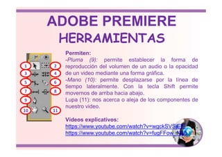 Permiten:
-Pluma (9): permite establecer la forma de
reproducción del volumen de un audio o la opacidad
de un video mediante una forma gráfica.
-Mano (10): permite desplazarse por la línea de
1 2
3 4
HERRAMIENTAS
ADOBE PREMIERE
-Mano (10): permite desplazarse por la línea de
tiempo lateralmente. Con la tecla Shift permite
movernos de arriba hacia abajo.
Lupa (11): nos acerca o aleja de los componentes de
nuestro video.
Vídeos explicativos:
https://www.youtube.com/watch?v=wgckSVSjElE
https://www.youtube.com/watch?v=fugFFow_N48
5 6
7 8
9
10 11
 