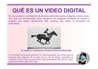 QUÉ ES UN VIDEO DIGITAL
Es una sucesión o compilación de diversos elementos (audio, imágenes, videos, texto,
etc.) que son almacenados como secuencia de imágenes (divididas en frames o
cuadros) que pasan rápidamente ante nuestros ojos dando la sensación de
movimiento…
El movimiento se produce entre los 15 y más fotogramas de un video que se
proyecten por segundo. En el caso por ej. de los dibujos animados se
necesitan (15 Hz o fps), el cine (24 Hz o fps), la televisión PAL (25 Hz o fps),
la televisión NTSC (29,97 Hz o fps).
El caballo en movimiento (1878) de Eadweard Muybridge
 