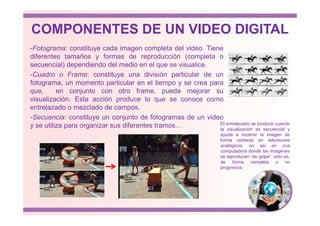 COMPONENTES DE UN VIDEO DIGITAL
-Fotograma: constituye cada imagen completa del video. Tiene
diferentes tamaños y formas de reproducción (completa o
secuencial) dependiendo del medio en el que se visualice.
-Cuadro o Frame: constituye una división particular de un
fotograma, un momento particular en el tiempo y se crea para
que, en conjunto con otro frame, pueda mejorar su
visualización. Esta acción produce lo que se conoce como
entrelazado o mezclado de campos.
-Secuencia: constituye un conjunto de fotogramas de un video
y se utiliza para organizar sus diferentes tramos… El entrelazado se produce cuando
la visualización es secuencial y
ayuda a mostrar la imagen de
forma correcta en televisores
analógicos, no así en una
computadora donde las imágenes
se reproducen “de golpe”, esto es,
de forma completa o no
progresiva.
 