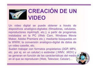 Un video digital se puede obtener a través de
dispositivos analógico-digitales (filmadoras, celulares,
reproductores mp4/mp5, etc.); a partir de programas
instalados en la PC (Web Cam, Windows Movie
CREACIÓN DE UN
VIDEO
instalados en la PC (Web Cam, Windows Movie
Maker, Adobe Premiere etc.); mediante búsquedas en
la WWW; la conversión analógico-digital de datos de
un video casette, etc.
Suelen trabajar con formatos propietarios (3GP, MP4,
etc. por ej. en un celular) o estándar (.WMV, .MOV) y
se generan en función de las características del medio
en el que se reproducen (Web, Televisor, Celular)…
 