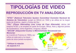 REPRODUCCIÓN EN TV ANALÓGICA
“NTSC” (National Television System Committee/ Comisión Nacional de
Sistema de Televisión): surgió en EEUU en 1940 y se utiliza en la mayor
parte de América, Japón y Corea del Sur.
“PAL” (Phase Alternating Line/ Línea de Fase Alternada): deriva del
sistema NTSC y se emplea en parte de Europa, África, Asia y algunos países
TIPOLOGÍAS DE VIDEO
sistema NTSC y se emplea en parte de Europa, África, Asia y algunos países
de Sudamérica, como Argentina, Uruguay y Brasil.
“SECAM” (Séquentiel Couleur à Mémoire/Color Secuencial con
Memoria):
se inventó en Francia en 1956 y se
utiliza en este país y la mayor
parte de otros países europeos…
**Utilizan la relación
de aspecto 4:3
 