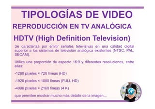 HDTV (High Definition Television)
Se caracteriza por emitir señales televisivas en una calidad digital
superior a los sistemas de televisión analógica existentes (NTSC, PAL,
SECAM).
REPRODUCCIÓN EN TV ANALÓGICA
TIPOLOGÍAS DE VIDEO
SECAM).
Utiliza una proporción de aspecto 16:9 y diferentes resoluciones, entre
ellas:
-1280 píxeles × 720 líneas (HD)
-1920 píxeles × 1080 líneas (FULL HD)
-4096 píxeles × 2160 líneas (4 K)
que permiten mostrar mucho más detalle de la imagen…
 