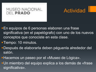 ActividadEn equipos de 6 personas elaboren una frase significativa (en el papelógrafo) con uno de los nuevos conceptos que conociste en esta clase.Tiempo: 10 minutos.Después de elaborarla deben péguenla alrededor del salón.Hacemos un paseo por el «Museo de Lógica».Un miembro del equipo explica a los demás de «frase significativa».