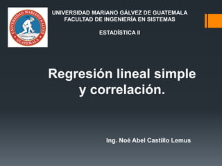Regresión lineal simple
y correlación.
Ing. Noé Abel Castillo Lemus
UNIVERSIDAD MARIANO GÁLVEZ DE GUATEMALA
FACULTAD DE INGENIERÍA EN SISTEMAS
ESTADÍSTICA II
 