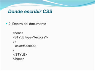 Donde escribir CSS 2. Dentro del documento <head> <STYLE type="text/css"> p { color:#009900; } </STYLE> </head> 