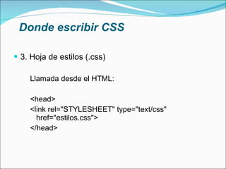 Donde escribir CSS 3. Hoja de estilos (.css) Llamada desde el HTML: <head> <link rel="STYLESHEET" type="text/css" href="estilos.css"> </head> 
