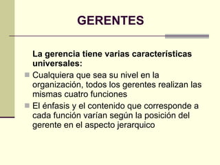 GERENTES La gerencia tiene varias características universales: Cualquiera que sea su nivel en la organización, todos los gerentes realizan las mismas cuatro funciones El énfasis y el contenido que corresponde a cada función varían según la posición del gerente en el aspecto jerarquico 