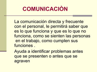 COMUNICACIÒN La comunicación directa y frecuente con el personal, le permitirá saber que es lo que funciona y que es lo que no funciona, como se sienten las personas  en el trabajo, como cumplen sus funciones . Ayuda a identificar problemas antes que se presenten o antes que se agraven  