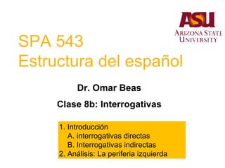 SPA 543
Estructura del español
Dr. Omar Beas
Clase 8b: Interrogativas
1. Introducción
A. interrogativas directas
B. Interrogativas indirectas
2. Análisis: La periferia izquierda
 