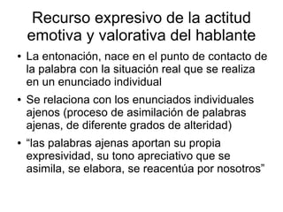 Recurso expresivo de la actitud
    emotiva y valorativa del hablante
●   La entonación, nace en el punto de contacto de
    la palabra con la situación real que se realiza
    en un enunciado individual
●   Se relaciona con los enunciados individuales
    ajenos (proceso de asimilación de palabras
    ajenas, de diferente grados de alteridad)
●   “las palabras ajenas aportan su propia
    expresividad, su tono apreciativo que se
    asimila, se elabora, se reacentúa por nosotros”
 