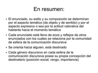 En resumen:
●   El enunciado, su estilo y su composición se determinan
    por el aspecto temático (de objeto y de sentido) y por el
    aspecto expresivo o sea por la actitud valorativa del
    hablante hacia el momento temático
●   Cada enunciado está lleno de ecos y reflejos de otros
    enunciados con los cuales se relaciona por la comunidad
    de esfera de la comunicación discursiva
●   Se orienta hacia alguien, está destinado
●   Cada género discursivo en cada esfera de la
    comunicación discursiva posee su propia concepción del
    destinatario (posición social, rango, importancia)
 
