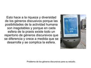 Esto hace a la riqueza y diversidad
 de los géneros discusivos porque las
 posibilidades de la actividad humana
  son inagotables y porque en cada
   esfera de la praxis existe todo un
repertorio de géneros discursivos que
se diferencia y crece a medida que se
  desarrolla y se complica la esfera.




               Problema de los géneros discursivos para su estudio.
 
