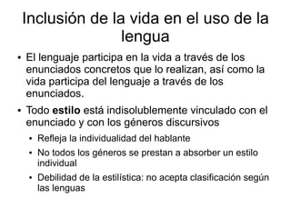 Inclusión de la vida en el uso de la
                   lengua
●   El lenguaje participa en la vida a través de los
    enunciados concretos que lo realizan, así como la
    vida participa del lenguaje a través de los
    enunciados.
●   Todo estilo está indisolublemente vinculado con el
    enunciado y con los géneros discursivos
     ●   Refleja la individualidad del hablante
     ●   No todos los géneros se prestan a absorber un estilo
         individual
     ●   Debilidad de la estilística: no acepta clasificación según
         las lenguas
 