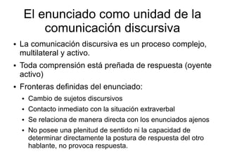 El enunciado como unidad de la
         comunicación discursiva
●   La comunicación discursiva es un proceso complejo,
    multilateral y activo.
●   Toda comprensión está preñada de respuesta (oyente
    activo)
●   Fronteras definidas del enunciado:
    ●   Cambio de sujetos discursivos
    ●   Contacto inmediato con la situación extraverbal
    ●   Se relaciona de manera directa con los enunciados ajenos
    ●   No posee una plenitud de sentido ni la capacidad de
        determinar directamente la postura de respuesta del otro
        hablante, no provoca respuesta.
 