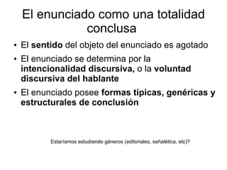 El enunciado como una totalidad
               conclusa
●   El sentido del objeto del enunciado es agotado
●   El enunciado se determina por la
    intencionalidad discursiva, o la voluntad
    discursiva del hablante
●   El enunciado posee formas típicas, genéricas y
    estructurales de conclusión



           Estaríamos estudiando géneros (editoriales, señalética, etc)?
 