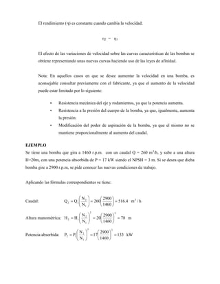 El rendimiento () es constante cuando cambia la velocidad.
2 = 1
El efecto de las variaciones de velocidad sobre las curvas características de las bombas se
obtiene representando unas nuevas curvas haciendo uso de las leyes de afinidad.
Nota: En aquellos casos en que se desee aumentar la velocidad en una bomba, es
aconsejable consultar previamente con el fabricante, ya que el aumento de la velocidad
puede estar limitado por lo siguiente:
• Resistencia mecánica del eje y rodamientos, ya que la potencia aumenta.
• Resistencia a la presión del cuerpo de la bomba, ya que, igualmente, aumenta
la presión.
• Modificación del poder de aspiración de la bomba, ya que el mismo no se
mantiene proporcionalmente al aumento del caudal.
EJEMPLO
Se tiene una bomba que gira a 1460 r.p.m. con un caudal Q = 260 m3
/h, y sube a una altura
H=20m, con una potencia absorbida de P = 17 kW siendo el NPSH = 3 m. Si se desea que dicha
bomba gire a 2900 r.p.m, se pide conocer las nuevas condiciones de trabajo.
Aplicando las fórmulas correspondientes se tiene:
Caudal: h
/
m
4
.
516
1460
2900
260
N
N
Q
Q 3
1
2
1
2 
















Altura manométrica: m
78
1460
2900
20
N
N
H
H
2
2
1
2
1
2 
















Potencia absorbida: kW
133
1460
2900
17
N
N
P
P
3
3
1
2
1
2 
















 