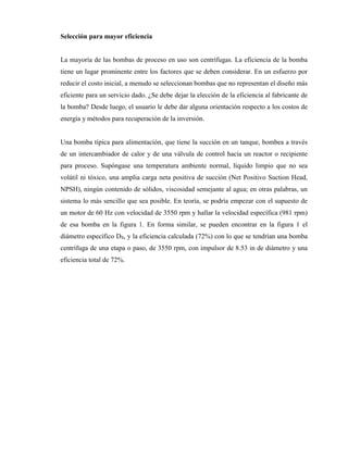 Selección para mayor eficiencia
La mayoría de las bombas de proceso en uso son centrífugas. La eficiencia de la bomba
tiene un lugar prominente entre los factores que se deben considerar. En un esfuerzo por
reducir el costo inicial, a menudo se seleccionan bombas que no representan el diseño más
eficiente para un servicio dado. ¿Se debe dejar la elección de la eficiencia al fabricante de
la bomba? Desde luego, el usuario le debe dar alguna orientación respecto a los costos de
energía y métodos para recuperación de la inversión.
Una bomba típica para alimentación, que tiene la succión en un tanque, bombea a través
de un intercambiador de calor y de una válvula de control hacia un reactor o recipiente
para proceso. Supóngase una temperatura ambiente normal, líquido limpio que no sea
volátil ni tóxico, una amplia carga neta positiva de succión (Net Positivo Suction Head,
NPSH), ningún contenido de sólidos, viscosidad semejante al agua; en otras palabras, un
sistema lo más sencillo que sea posible. En teoría, se podría empezar con el supuesto de
un motor de 60 Hz con velocidad de 3550 rpm y hallar la velocidad específica (981 rpm)
de esa bomba en la figura 1. En forma similar, se pueden encontrar en la figura 1 el
diámetro específico DS, y la eficiencia calculada (72%) con lo que se tendrían una bomba
centrífuga de una etapa o paso, de 3550 rpm, con impulsor de 8.53 in de diámetro y una
eficiencia total de 72%.
 