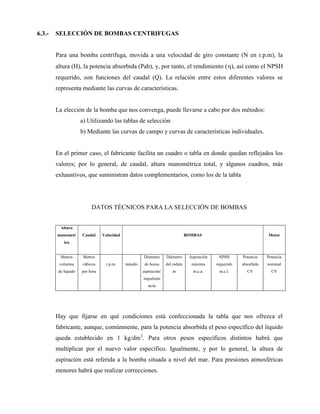 6.3.- SELECCIÓN DE BOMBAS CENTRIFUGAS
Para una bomba centrífuga, movida a una velocidad de giro constante (N en r.p.m), la
altura (H), la potencia absorbida (Pab), y, por tanto, el rendimiento (), así como el NPSH
requerido, son funciones del caudal (Q). La relación entre estos diferentes valores se
representa mediante las curvas de características.
La elección de la bomba que nos convenga, puede llevarse a cabo por dos métodos:
a) Utilizando las tablas de selección
b) Mediante las curvas de campo y curvas de características individuales.
En el primer caso, el fabricante facilita un cuadro o tabla en donde quedan reflejados los
valores; por lo general, de caudal, altura manométrica total, y algunos cuadros, más
exhaustivos, que suministran datos complementarios, como los de la tabla
DATOS TÉCNICOS PARA LA SELECCIÓN DE BOMBAS
Altura
manometr
ica
Caudal Velocidad BOMBAS Motor
Metros
columna
de líquido
Metros
cúbicos
por hora
r.p.m. tamaño
Diámetro
de bocas
aspiración/
impulsión
m/m
Diámetro
del rodete
m
Aspiración
máxima
m.c.a.
NPSH
requerido
m.c.l.
Potencia
absorbida
CV
Potencia
nominal
CV
Hay que fijarse en qué condiciones está confeccionada la tabla que nos ofrezca el
fabricante, aunque, comúnmente, para la potencia absorbida el peso específico del líquido
queda establecido en 1 kg/dm3
. Para otros pesos específicos distintos habrá que
multiplicar por el nuevo valor específico. Igualmente, y por lo general, la altura de
aspiración está referida a la bomba situada a nivel del mar. Para presiones atmosféricas
menores habrá que realizar correcciones.
 