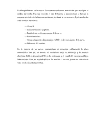 En el segundo caso, en las curvas de campo se realiza una preselección para averiguar el
modelo de bomba. Una vez conocido el tipo de bomba, la decisión final se hará en la
curva característica de la bomba seleccionada, en donde se encuentran reflejados todos los
datos técnicos necesarios:
— Altura H.
— Caudal Q máximo y óptimo.
— Rendimiento en diversos puntos de la curva.
— Potencia mínima.
— Altura neta positiva de aspiración (NPSH) en diversos puntos de la curva.
— Diámetros del impulsor.
En la mayoría de las curvas características se representa gráficamente la altura
manométrica total (H) en metros, el rendimiento ()) en porcentaje y la potencia
absorbida (Pab) en kilovatios (KW) en las ordenadas, y el caudal (Q) en metros cúbicos
hora (m3
/h) o litros por segundo (1/s) en las abscisas. La forma general de estas curvas
varía con la velocidad específica.
 