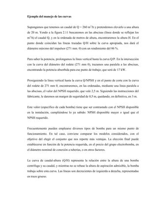 Ejemplo del manejo de las curvas
Supongamos que tenemos un caudal de Q = 260 m3
/h y pretendemos elevarlo a una altura
de 20 m. Yendo a la figura 2.11 buscaremos en las abscisas (línea donde se reflejan los
m3
/h) el caudal Q, y en la ordenada de metros de altura, encontraremos la altura H. En el
punto donde coincidan las líneas trazadas Q/H sobre la curva apropiada, nos dará el
diámetro máximo del impulsor (271 mm. 0) con un rendimiento del 86 %.
Para saber la potencia, prolongamos la línea vertical hasta la curva Q/P. En la intersección
con la curva del diámetro del rodete (271 mm 0), trazamos una paralela a las abscisas,
encontrando la potencia absorbida para ese punto de trabajo, que será de 17 kW.
Prosiguiendo la línea vertical hasta la curva Q/NPSH y en el punto de corte con la curva
del rodete de 271 mm 0, encontraremos, en las ordenadas, mediante una línea paralela a
las abscisas, el valor del NPSH requerido, que vale 2,5 m. Siguiendo las instrucciones del
fabricante, le daremos un margen de seguridad de 0,5 m, quedando, en definitiva, en 3 m.
Este valor (específico de cada bomba) tiene que ser contrastado con el NPSH disponible
en la instalación, cumpliéndose lo ya sabido: NPSH disponible mayor o igual que el
NPSH requerido.
Frecuentemente pueden emplearse diversos tipos de bomba para un mismo punto de
funcionamiento. En tal caso, conviene comparar los modelos considerados, con el
objetivo del elegir el conjunto que nos reporte más ventajas. La elección final puede
establecerse en función de la potencia requerida, en el precio del grupo electrobomba, en
el diámetro nominal de conexión a tuberías, o en otros factores.
La curva de caudal-altura (Q/H) representa la relación entre la altura de una bomba
centrífuga y su caudal, y mientras no se rebase la altura de aspiración admisible, la bomba
trabaja sobre esta curva. Las líneas son decrecientes de izquierda a derecha, representadas
en trazo grueso.
 
