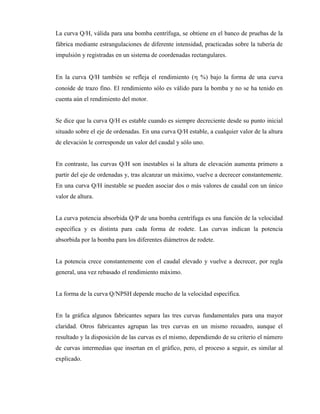 La curva Q/H, válida para una bomba centrífuga, se obtiene en el banco de pruebas de la
fábrica mediante estrangulaciones de diferente intensidad, practicadas sobre la tubería de
impulsión y registradas en un sistema de coordenadas rectangulares.
En la curva Q/H también se refleja el rendimiento ( %) bajo la forma de una curva
conoide de trazo fino. El rendimiento sólo es válido para la bomba y no se ha tenido en
cuenta aún el rendimiento del motor.
Se dice que la curva Q/H es estable cuando es siempre decreciente desde su punto inicial
situado sobre el eje de ordenadas. En una curva Q/H estable, a cualquier valor de la altura
de elevación le corresponde un valor del caudal y sólo uno.
En contraste, las curvas Q/H son inestables si la altura de elevación aumenta primero a
partir del eje de ordenadas y, tras alcanzar un máximo, vuelve a decrecer constantemente.
En una curva Q/H inestable se pueden asociar dos o más valores de caudal con un único
valor de altura.
La curva potencia absorbida Q/P de una bomba centrífuga es una función de la velocidad
específica y es distinta para cada forma de rodete. Las curvas indican la potencia
absorbida por la bomba para los diferentes diámetros de rodete.
La potencia crece constantemente con el caudal elevado y vuelve a decrecer, por regla
general, una vez rebasado el rendimiento máximo.
La forma de la curva Q/NPSH depende mucho de la velocidad específica.
En la gráfica algunos fabricantes separa las tres curvas fundamentales para una mayor
claridad. Otros fabricantes agrupan las tres curvas en un mismo recuadro, aunque el
resultado y la disposición de las curvas es el mismo, dependiendo de su criterio el número
de curvas intermedias que insertan en el gráfico, pero, el proceso a seguir, es similar al
explicado.
 
