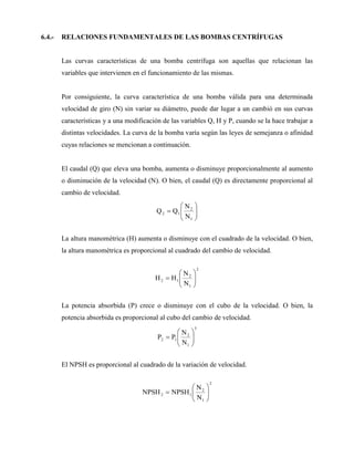 6.4.- RELACIONES FUNDAMENTALES DE LAS BOMBAS CENTRÍFUGAS
Las curvas características de una bomba centrífuga son aquellas que relacionan las
variables que intervienen en el funcionamiento de las mismas.
Por consiguiente, la curva característica de una bomba válida para una determinada
velocidad de giro (N) sin variar su diámetro, puede dar lugar a un cambió en sus curvas
características y a una modificación de las variables Q, H y P, cuando se la hace trabajar a
distintas velocidades. La curva de la bomba varía según las leyes de semejanza o afinidad
cuyas relaciones se mencionan a continuación.
El caudal (Q) que eleva una bomba, aumenta o disminuye proporcionalmente al aumento
o disminución de la velocidad (N). O bien, el caudal (Q) es directamente proporcional al
cambio de velocidad.









1
2
1
2
N
N
Q
Q
La altura manométrica (H) aumenta o disminuye con el cuadrado de la velocidad. O bien,
la altura manométrica es proporcional al cuadrado del cambio de velocidad.
2
1
2
1
2
N
N
H
H 








La potencia absorbida (P) crece o disminuye con el cubo de la velocidad. O bien, la
potencia absorbida es proporcional al cubo del cambio de velocidad.
3
1
2
1
2
N
N
P
P 








El NPSH es proporcional al cuadrado de la variación de velocidad.
2
1
2
1
2
N
N
NPSH
NPSH 








 