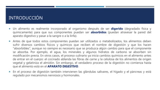 INTRODUCCIÓN
 Un alimento es realmente incorporado al organismo después de ser digerido (degradado física y
químicamente) para que sus componentes puedan ser absorbidos (puedan atravesar la pared del
aparato digestivo y pasar a la sangre o a la linfa).
 Antes de que todos estos componentes puedan ser utilizados o metabolizados, los alimentos deben
sufrir diversos cambios físicos y químicos que reciben el nombre de digestión y que los hacen
"absorbibles", aunque no siempre es necesario que se produzca algún cambio para que el componente
se absorba. Por ejemplo, el agua, los minerales y algunos hidratos de carbono se absorben sin
modificación previa. En otros casos, el proceso culinario ya inicia cambios químicos en el alimento antes
de entrar en el cuerpo: el cocinado ablanda las fibras de carne y la celulosa de los alimentos de origen
vegetal y gelatiniza el almidón. Sin embargo, el verdadero proceso de la digestión no comienza hasta
que el alimento está en el APARATO DIGESTIVO.
 En el proceso de digestión también intervienen las glándulas salivares, el hígado y el páncreas y está
regulado por mecanismos nerviosos y hormonales.
 