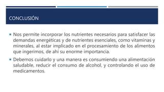 CONCLUSIÓN
 Nos permite incorporar los nutrientes necesarios para satisfacer las
demandas energéticas y de nutrientes esenciales, como vitaminas y
minerales, al estar implicado en el procesamiento de los alimentos
que ingerimos, de ahí su enorme importancia.
 Debemos cuidarlo y una manera es consumiendo una alimentación
saludable, reducir el consumo de alcohol, y controlando el uso de
medicamentos.
 